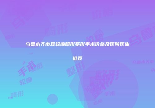 乌鲁木齐市耳轮廓畸形整形手术价格及医院医生推荐