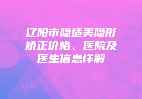 辽阳市隐适美隐形矫正价格、医院及医生信息详解