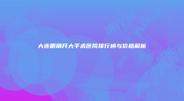 大连眼角开大手术医院排行榜与价格解析