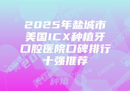 2025年盐城市美国ICX种植牙口腔医院口碑排行十强推荐