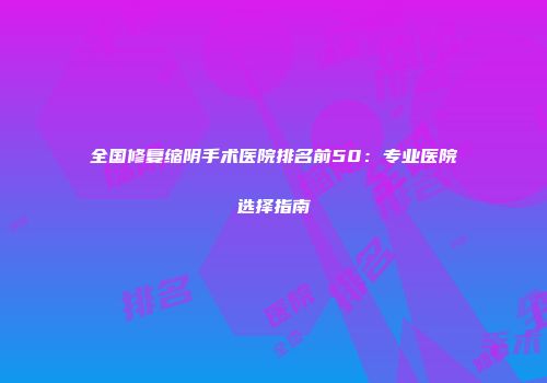 全国修复缩阴手术医院排名前50：专业医院选择指南