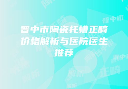 晋中市陶瓷托槽正畸价格解析与医院医生推荐