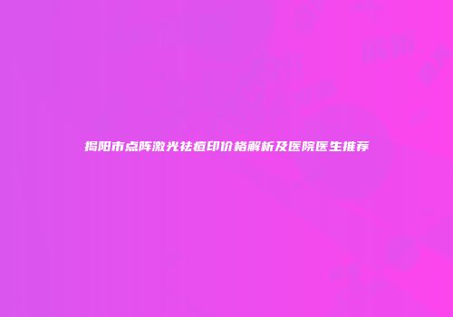 揭阳市点阵激光祛痘印价格解析及医院医生推荐