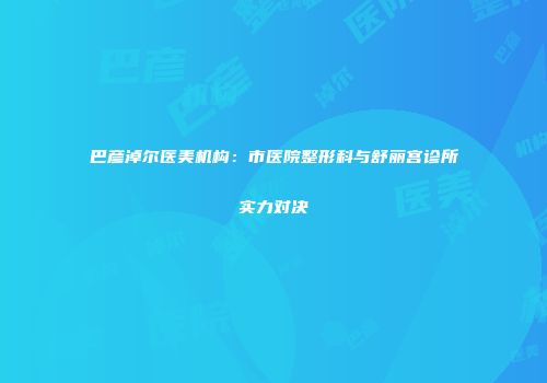 巴彦淖尔医美机构：市医院整形科与舒丽宫诊所实力对决