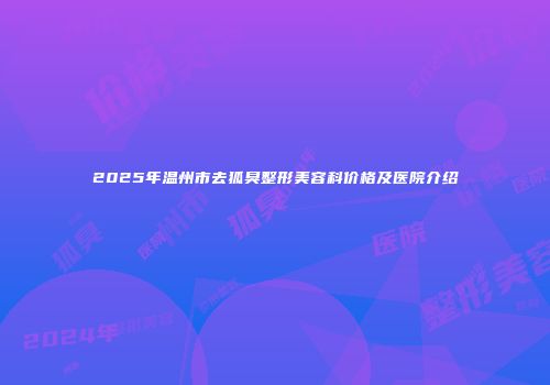 2025年温州市去狐臭整形美容科价格及医院介绍