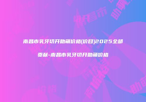 南昌市乳牙切开助萌价格(价目)2025全部贡献-南昌市乳牙切开助萌价格