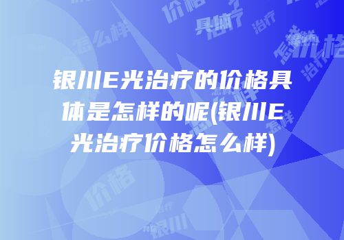 银川E光治疗的价格具体是怎样的呢(银川E光治疗价格怎么样)