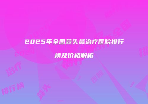 2025年全国蒜头鼻治疗医院排行榜及价格解析