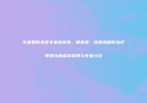 东营整形美容专家邱宏亮、柳忠豪：轻度耳畸形治疗等领域的成功案例与专业介绍