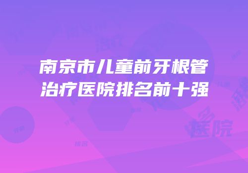 南京市儿童前牙根管治疗医院排名前十强