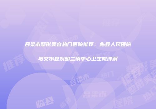 吕梁市整形美容热门医院推荐：临县人民医院与文水县刘胡兰镇中心卫生院详解