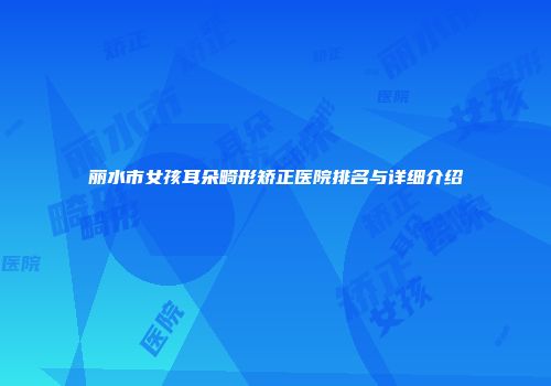 丽水市女孩耳朵畸形矫正医院排名与详细介绍
