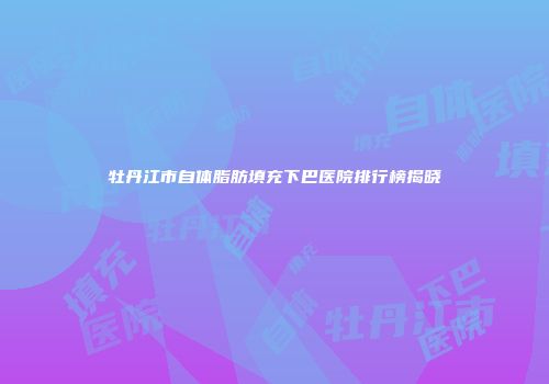 牡丹江市自体脂肪填充下巴医院排行榜揭晓