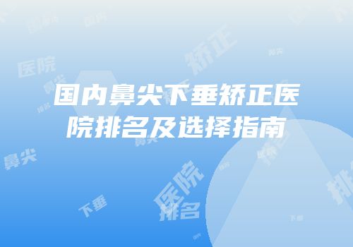 国内鼻尖下垂矫正医院排名及选择指南