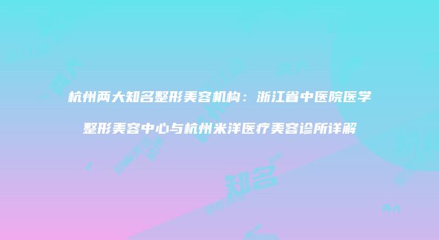 杭州两大知名整形美容机构：浙江省中医院医学整形美容中心与杭州米洋医疗美容诊所详解