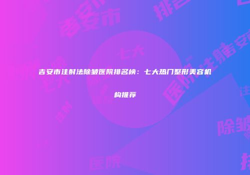 吉安市注射法除皱医院排名榜：七大热门整形美容机构推荐