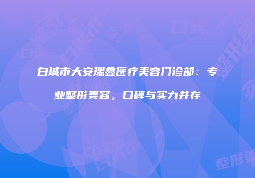 白城市大安瑞鑫医疗美容门诊部：专业整形美容，口碑与实力并存