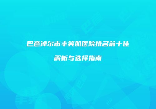 巴彦淖尔市丰笑肌医院排名前十佳解析与选择指南