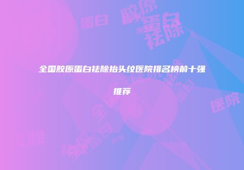 全国胶原蛋白祛除抬头纹医院排名榜前十强推荐
