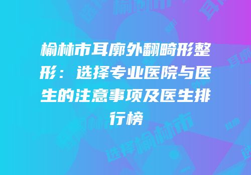 榆林市耳廓外翻畸形整形：选择专业医院与医生的注意事项及医生排行榜