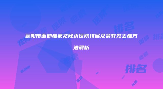 襄阳市面部疤痕祛除术医院排名及最有效去疤方法解析
