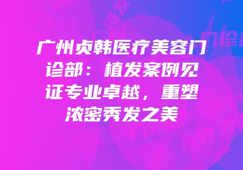 广州贞韩医疗美容门诊部：植发案例见证专业卓越，重塑浓密秀发之美