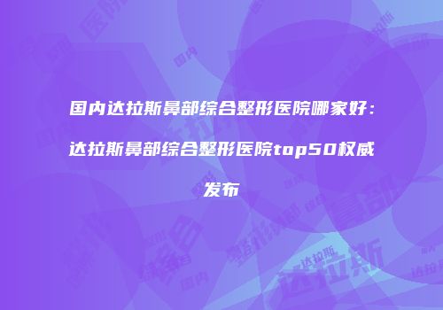 国内达拉斯鼻部综合整形医院哪家好：达拉斯鼻部综合整形医院top50权威发布