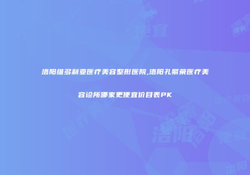 洛阳维多利亚医疗美容整形医院,洛阳孔繁荣医疗美容诊所哪家更便宜价目表PK