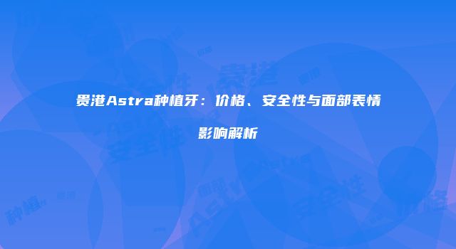 贵港Astra种植牙：价格、安全性与面部表情影响解析