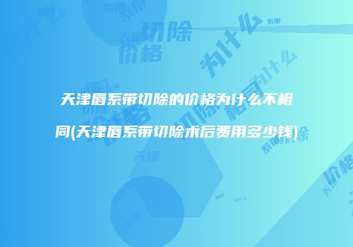 天津唇系带切除的价格为什么不相同(天津唇系带切除术后费用多少钱)