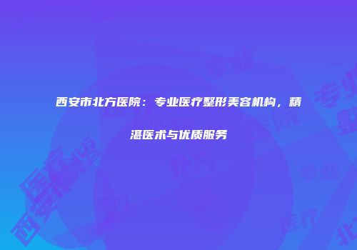 西安市北方医院：专业医疗整形美容机构，精湛医术与优质服务
