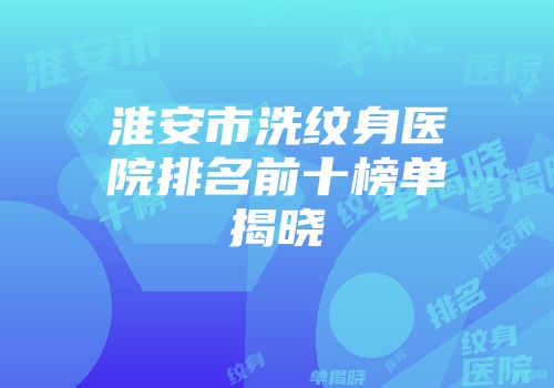 淮安市洗纹身医院排名前十榜单揭晓