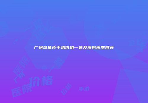 广州鼻延长手术价格一览及医院医生推荐