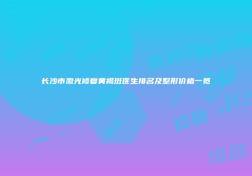 长沙市激光修复黄褐斑医生排名及整形价格一览