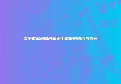 南平市耳朵畸形矫正手术医院排名与推荐