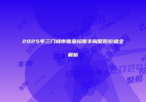 2025年三门峡市推拿按摩丰胸整形价格全解析