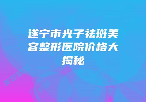 遂宁市光子祛斑美容整形医院价格大揭秘