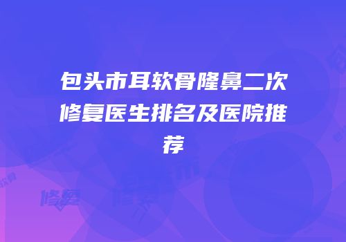 包头市耳软骨隆鼻二次修复医生排名及医院推荐
