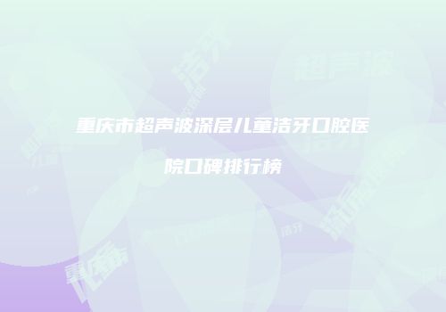 重庆市超声波深层儿童洁牙口腔医院口碑排行榜