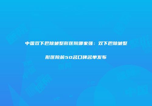 中国双下巴除皱整形医院哪家强：双下巴除皱整形医院前50名口碑名单发布