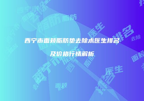 西宁市面颊脂肪垫去除术医生排名及价格行情解析