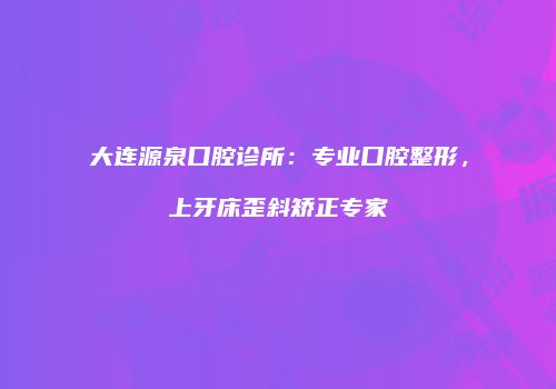 大连源泉口腔诊所：专业口腔整形，上牙床歪斜矫正专家