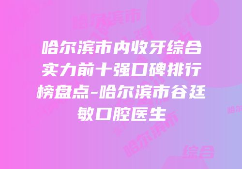 哈尔滨市内收牙综合实力前十强口碑排行榜盘点-哈尔滨市谷廷敏口腔医生