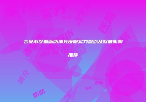 吉安市卧蚕脂肪填充医院实力盘点及权威机构推荐