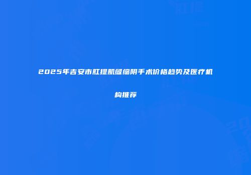 2025年吉安市肛提肌缝缩阴手术价格趋势及医疗机构推荐