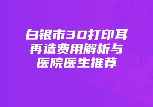 白银市3D打印耳再造费用解析与医院医生推荐