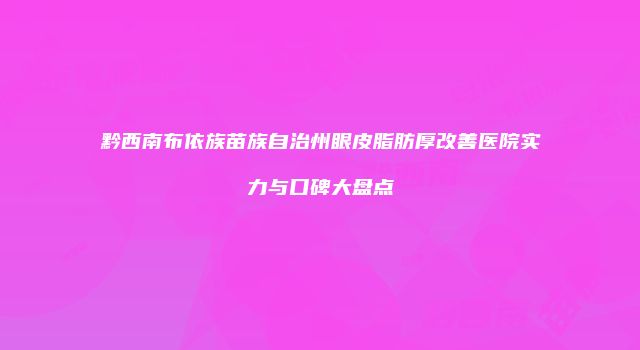 黔西南布依族苗族自治州眼皮脂肪厚改善医院实力与口碑大盘点