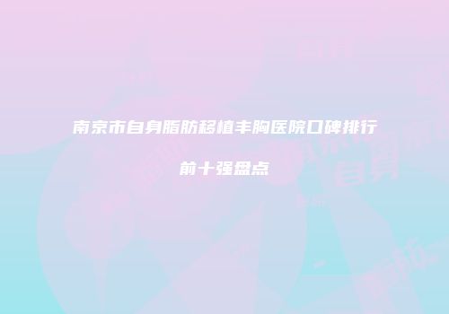 南京市自身脂肪移植丰胸医院口碑排行前十强盘点