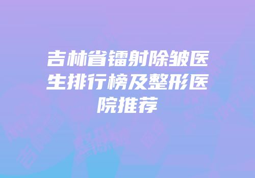 吉林省镭射除皱医生排行榜及整形医院推荐