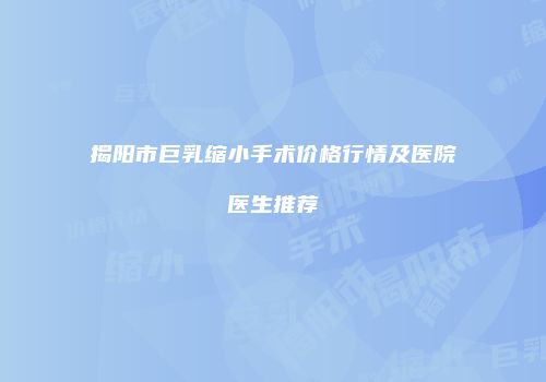 揭阳市巨乳缩小手术价格行情及医院医生推荐